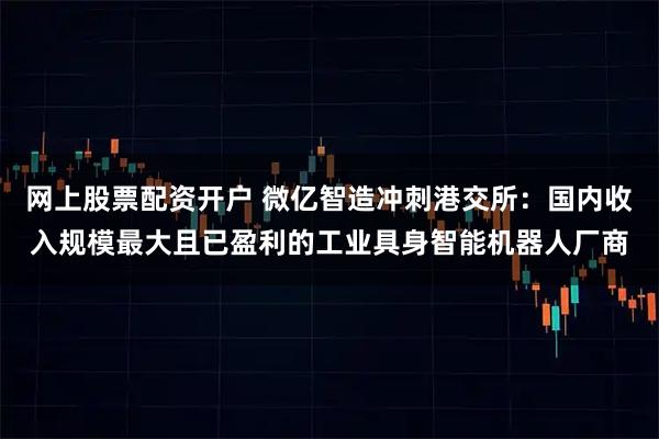 网上股票配资开户 微亿智造冲刺港交所：国内收入规模最大且已盈利的工业具身智能机器人厂商