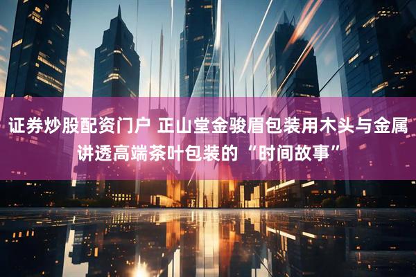 证券炒股配资门户 正山堂金骏眉包装用木头与金属讲透高端茶叶包装的 “时间故事”