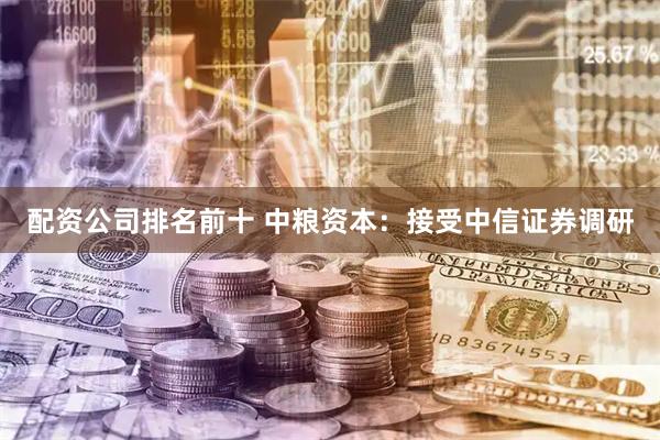 配资公司排名前十 中粮资本：接受中信证券调研