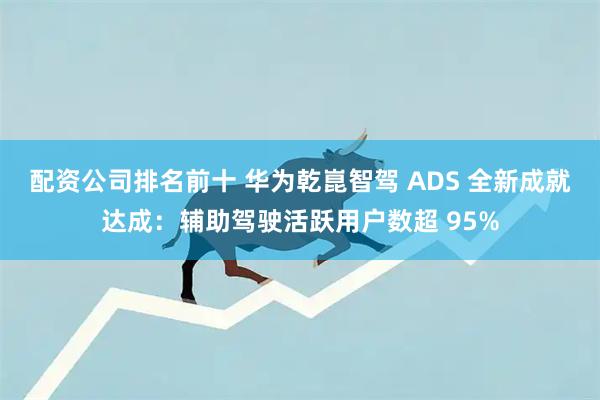 配资公司排名前十 华为乾崑智驾 ADS 全新成就达成：辅助驾驶活跃用户数超 95%