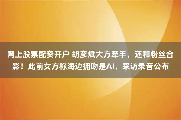 网上股票配资开户 胡彦斌大方牵手，还和粉丝合影！此前女方称海边拥吻是AI，采访录音公布