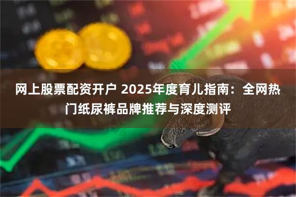 网上股票配资开户 2025年度育儿指南：全网热门纸尿裤品牌推荐与深度测评