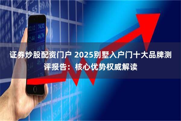 证券炒股配资门户 2025别墅入户门十大品牌测评报告：核心优势权威解读