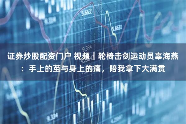 证券炒股配资门户 视频｜轮椅击剑运动员辜海燕：手上的茧与身上的痛，陪我拿下大满贯