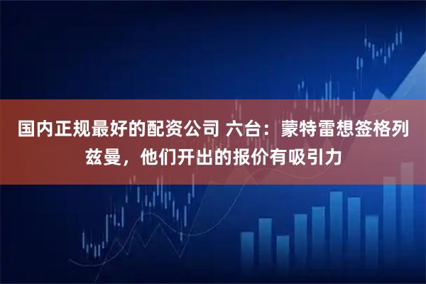 国内正规最好的配资公司 六台：蒙特雷想签格列兹曼，他们开出的报价有吸引力