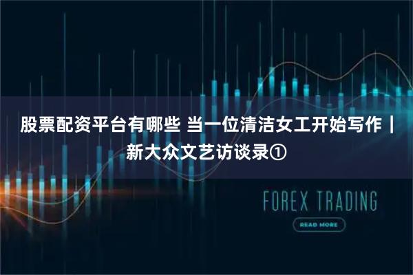 股票配资平台有哪些 当一位清洁女工开始写作｜新大众文艺访谈录①