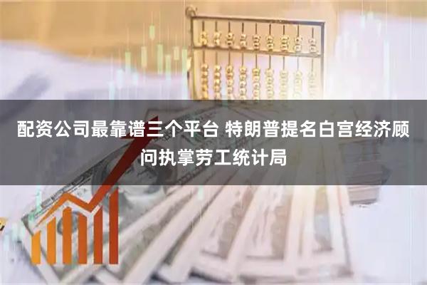 配资公司最靠谱三个平台 特朗普提名白宫经济顾问执掌劳工统计局
